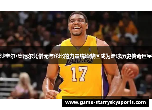 沙奎尔·奥尼尔凭借无与伦比的力量统治禁区成为篮球历史传奇巨星