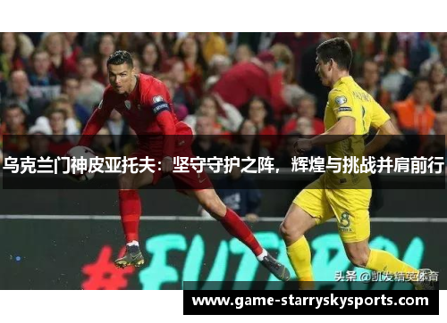 乌克兰门神皮亚托夫：坚守守护之阵，辉煌与挑战并肩前行