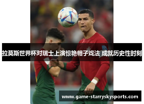 拉莫斯世界杯对瑞士上演惊艳帽子戏法 成就历史性时刻