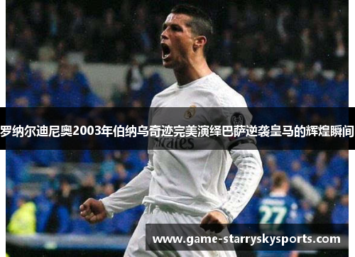 罗纳尔迪尼奥2003年伯纳乌奇迹完美演绎巴萨逆袭皇马的辉煌瞬间