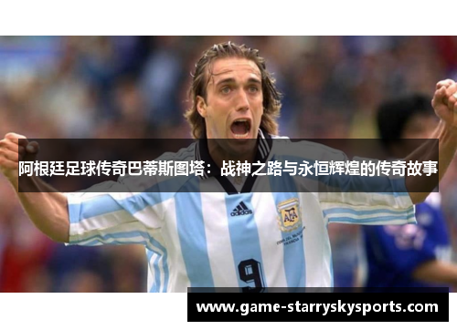 阿根廷足球传奇巴蒂斯图塔：战神之路与永恒辉煌的传奇故事
