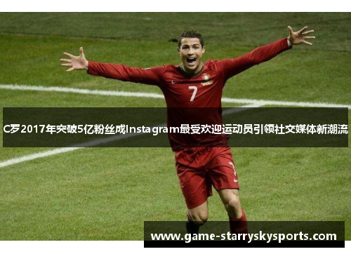 C罗2017年突破5亿粉丝成Instagram最受欢迎运动员引领社交媒体新潮流
