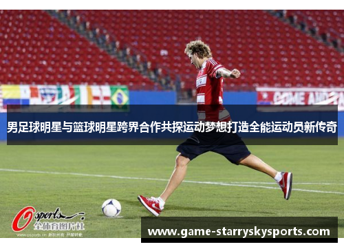 男足球明星与篮球明星跨界合作共探运动梦想打造全能运动员新传奇