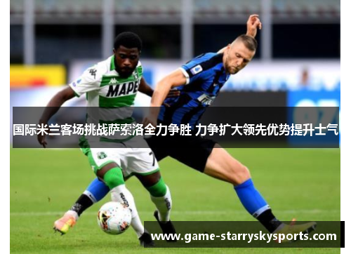 国际米兰客场挑战萨索洛全力争胜 力争扩大领先优势提升士气