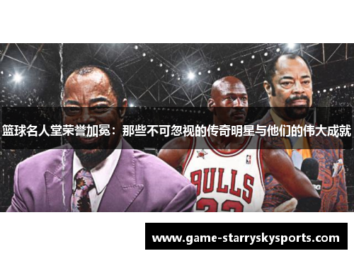 篮球名人堂荣誉加冕：那些不可忽视的传奇明星与他们的伟大成就