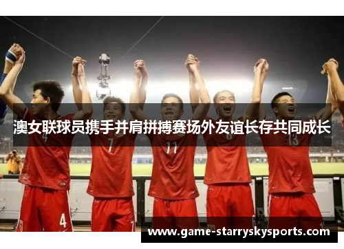 澳女联球员携手并肩拼搏赛场外友谊长存共同成长