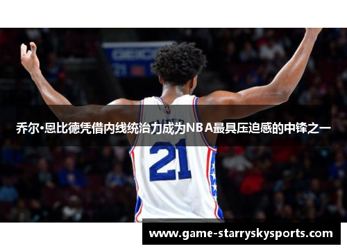 乔尔·恩比德凭借内线统治力成为NBA最具压迫感的中锋之一