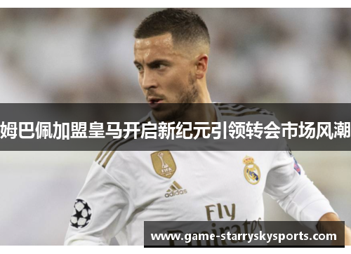 姆巴佩加盟皇马开启新纪元引领转会市场风潮