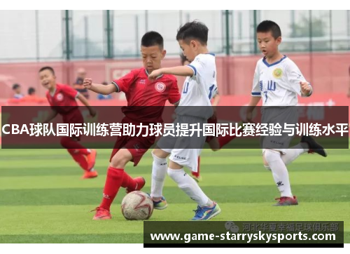 CBA球队国际训练营助力球员提升国际比赛经验与训练水平