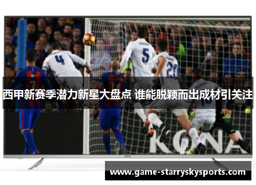 西甲新赛季潜力新星大盘点 谁能脱颖而出成材引关注