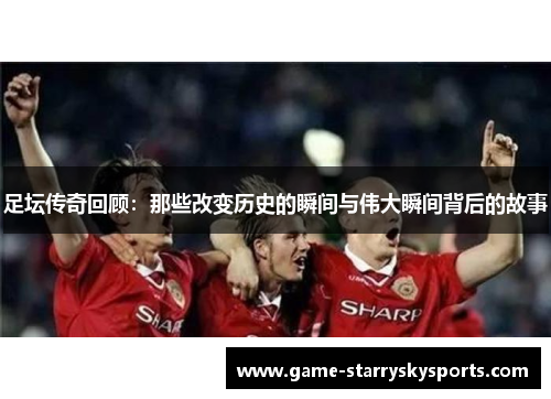 足坛传奇回顾：那些改变历史的瞬间与伟大瞬间背后的故事