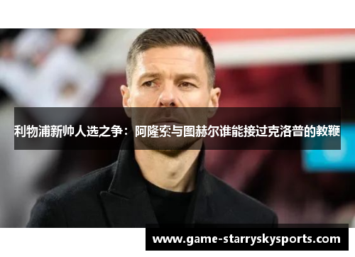 利物浦新帅人选之争:阿隆索与图赫尔谁能接过克洛普的教鞭