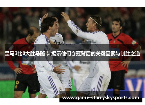 皇马3比0大胜马略卡 揭示他们夺冠背后的关键因素与制胜之道