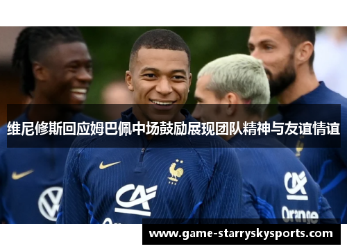 维尼修斯回应姆巴佩中场鼓励展现团队精神与友谊情谊