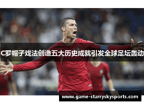 C罗帽子戏法创造五大历史成就引发全球足坛轰动