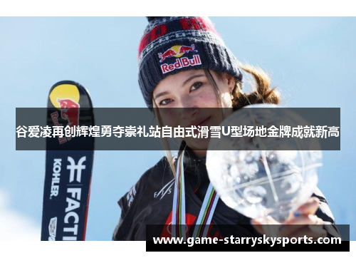 谷爱凌再创辉煌勇夺崇礼站自由式滑雪U型场地金牌成就新高 谷爱凌再创辉煌勇夺崇礼站自由式滑雪U型场地金牌成就新高