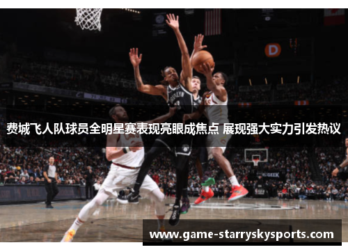 费城飞人队球员全明星赛表现亮眼成焦点 展现强大实力引发热议 费城飞人队球员全明星赛表现亮眼成焦点 展现强大实力引发热议