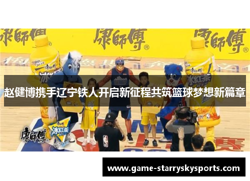 赵健博携手辽宁铁人开启新征程共筑篮球梦想新篇章 赵健博携手辽宁铁人开启新征程共筑篮球梦想新篇章