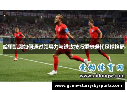 哈里凯恩如何通过领导力与进攻技巧重塑现代足球格局 哈里凯恩如何通过领导力与进攻技巧重塑现代足球格局