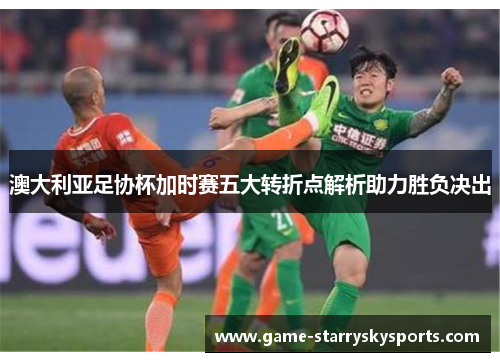 澳大利亚足协杯加时赛五大转折点解析助力胜负决出 澳大利亚足协杯加时赛五大转折点解析助力胜负决出